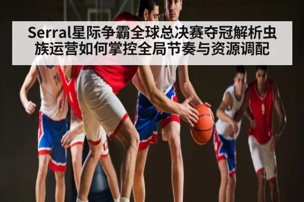 Serral星际争霸全球总决赛夺冠解析虫族运营如何掌控全局节奏与资源调配